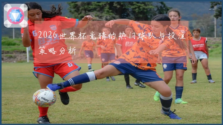 2026世界杯竞猜的热门球队与投注策略分析